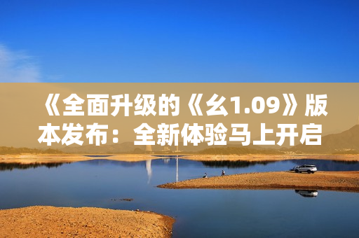《全面升級的《幺1.09》版本發(fā)布：全新體驗馬上開啟》