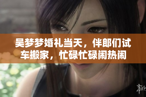 吳夢夢婚禮當天，伴郎們試車搬家，忙碌忙碌鬧熱鬧