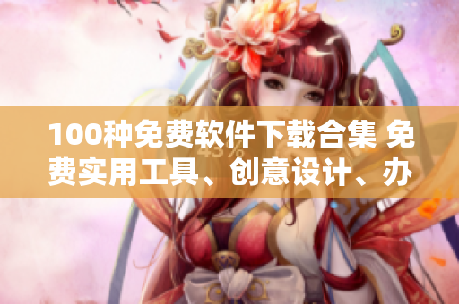 100種免費軟件下載合集 免費實用工具、創(chuàng)意設(shè)計、辦公軟件應(yīng)有盡有!