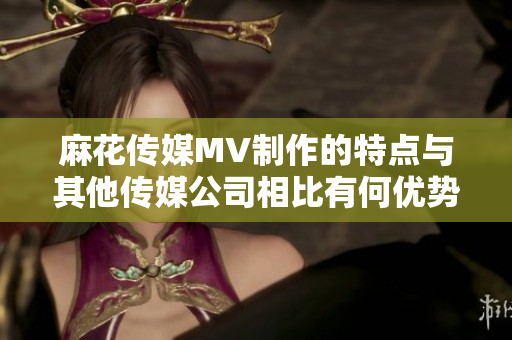 麻花傳媒MV制作的特點與其他傳媒公司相比有何優(yōu)勢？