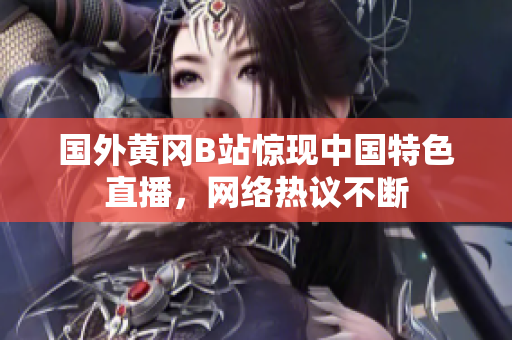 國外黃岡B站驚現(xiàn)中國特色直播，網(wǎng)絡(luò)熱議不斷