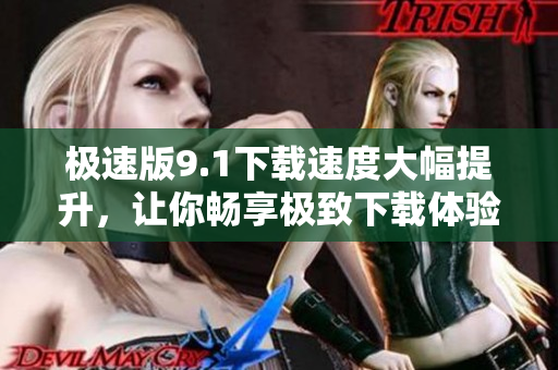 極速版9.1下載速度大幅提升，讓你暢享極致下載體驗(yàn)