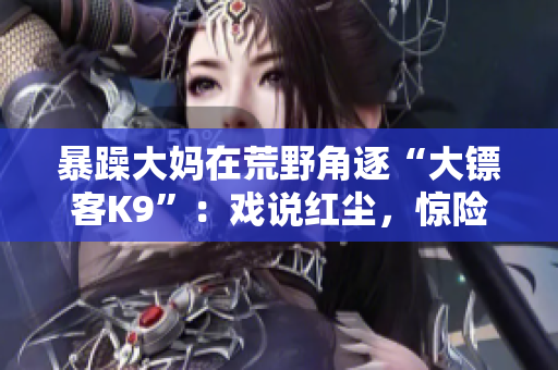 暴躁大媽在荒野角逐“大鏢客K9”：戲說紅塵，驚險刺激任你挑戰(zhàn)