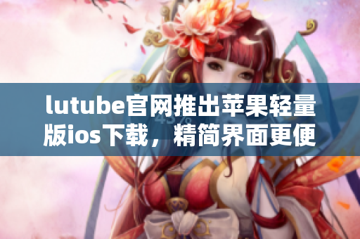lutube官網(wǎng)推出蘋果輕量版ios下載，精簡界面更便捷