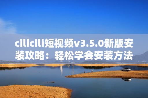 cilicili短視頻v3.5.0新版安裝攻略：輕松學(xué)會(huì)安裝方法