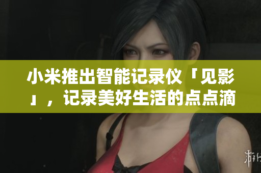 小米推出智能記錄儀「見影」，記錄美好生活的點(diǎn)點(diǎn)滴滴