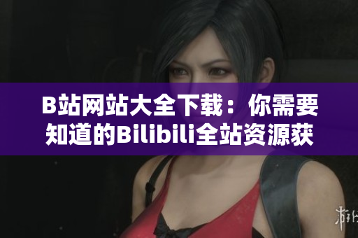 B站網(wǎng)站大全下載：你需要知道的Bilibili全站資源獲取攻略