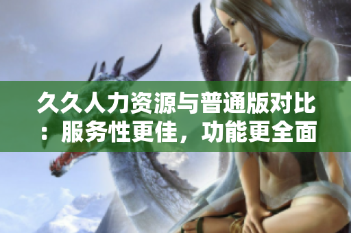 久久人力資源與普通版對比：服務性更佳，功能更全面，致力于提升招聘效率與招聘質量