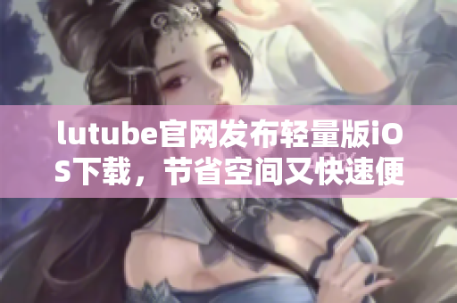 lutube官網(wǎng)發(fā)布輕量版iOS下載，節(jié)省空間又快速便捷