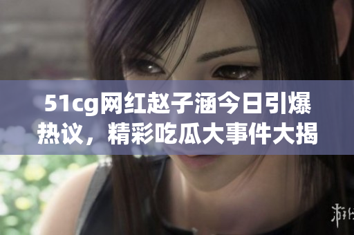51cg網(wǎng)紅趙子涵今日引爆熱議，精彩吃瓜大事件大揭秘