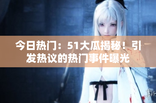 今日熱門(mén)：51大瓜揭秘！引發(fā)熱議的熱門(mén)事件曝光
