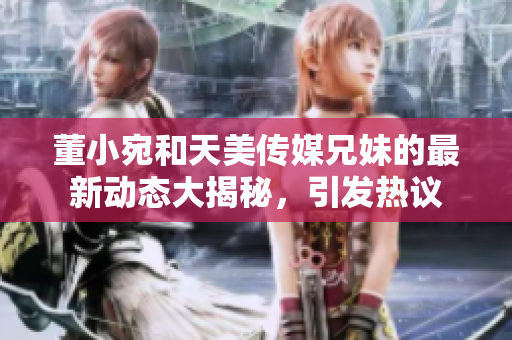 董小宛和天美傳媒兄妹的最新動態(tài)大揭秘，引發(fā)熱議