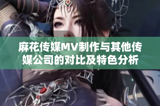 麻花傳媒MV制作與其他傳媒公司的對比及特色分析