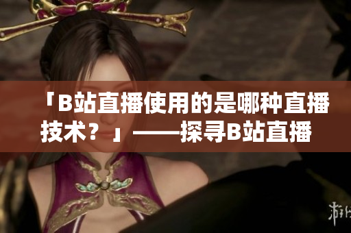 「B站直播使用的是哪種直播技術(shù)？」——探尋B站直播所采用的技術(shù)及優(yōu)勢