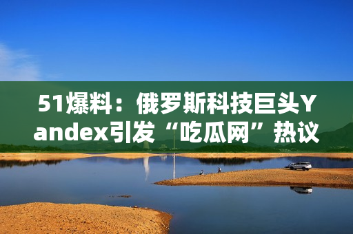 51爆料：俄羅斯科技巨頭Yandex引發(fā)“吃瓜網(wǎng)”熱議