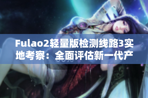 Fulao2輕量版檢測(cè)線路3實(shí)地考察：全面評(píng)估新一代產(chǎn)品性能