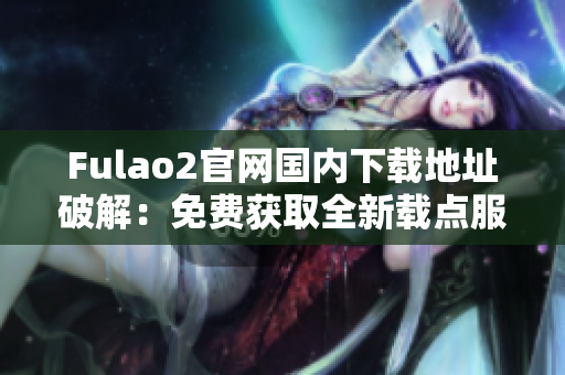 Fulao2官網(wǎng)國內(nèi)下載地址破解：免費獲取全新載點服務(wù)