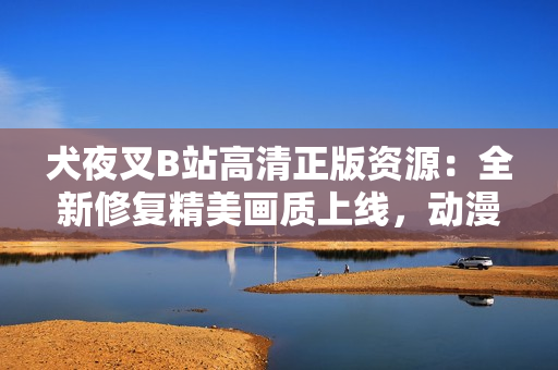 犬夜叉B站高清正版資源：全新修復(fù)精美畫(huà)質(zhì)上線，動(dòng)漫迷必看的經(jīng)典重溫，致敬日本原著動(dòng)漫之美