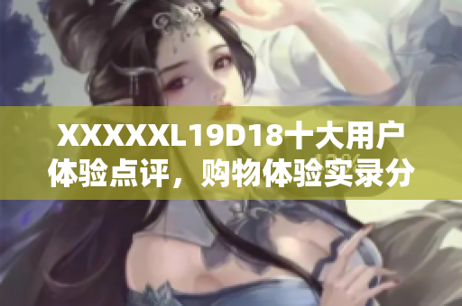 XXXXXL19D18十大用戶體驗點評，購物體驗實錄分享