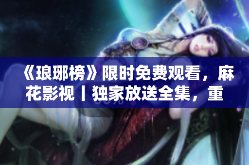 《瑯琊榜》限時(shí)免費(fèi)觀看，麻花影視丨獨(dú)家放送全集，重溫經(jīng)典史詩劇情！