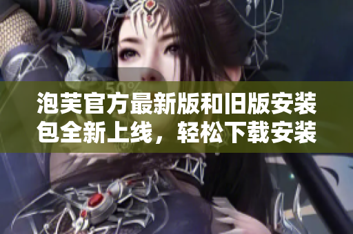 泡芙官方最新版和舊版安裝包全新上線，輕松下載安裝，快速體驗獨特魅力
