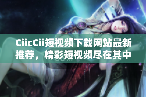 CiicCii短視頻下載網(wǎng)站最新推薦，精彩短視頻盡在其中