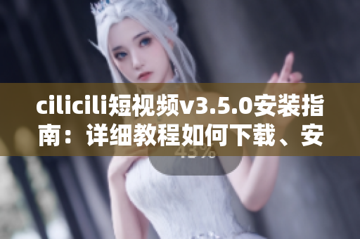 cilicili短視頻v3.5.0安裝指南：詳細(xì)教程如何下載、安裝及使用