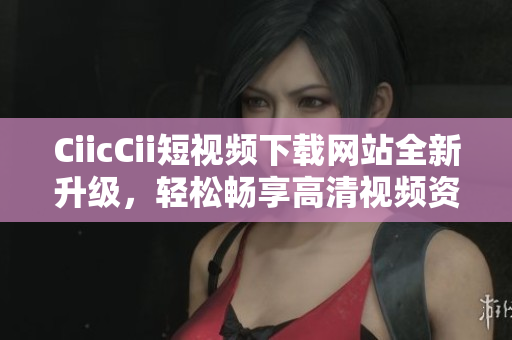 CiicCii短視頻下載網(wǎng)站全新升級，輕松暢享高清視頻資源