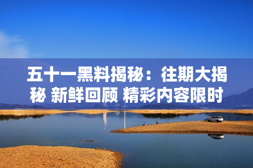 五十一黑料揭秘：往期大揭秘 新鮮回顧 精彩內(nèi)容限時(shí)回顧