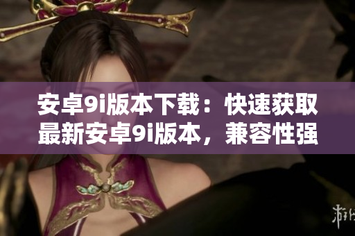 安卓9i版本下載：快速獲取最新安卓9i版本，兼容性強(qiáng)，操作便捷