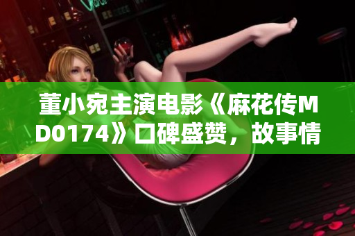 董小宛主演電影《麻花傳MD0174》口碑盛贊，故事情節(jié)引人入勝