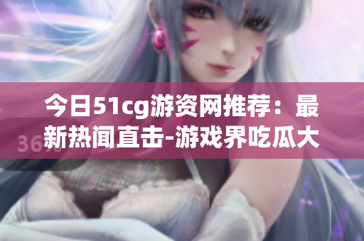 今日51cg游資網(wǎng)推薦：最新熱聞直擊-游戲界吃瓜大事件