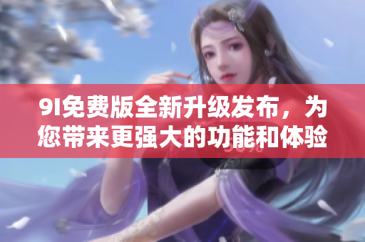 9I免費版全新升級發(fā)布，為您帶來更強大的功能和體驗