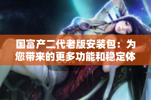 國富產(chǎn)二代老版安裝包：為您帶來的更多功能和穩(wěn)定體驗