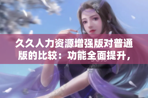 久久人力資源增強(qiáng)版對(duì)普通版的比較：功能全面提升，效率和體驗(yàn)倍增
