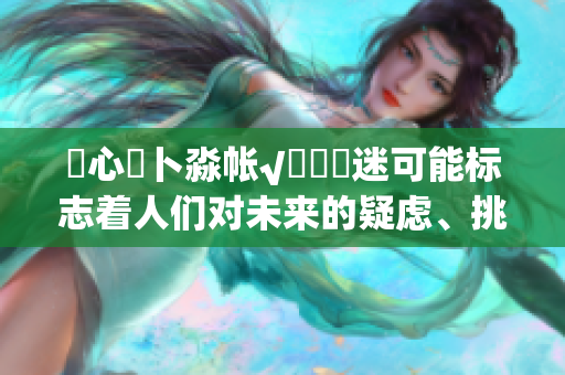 乀心髏卜淼帳√孞乸孞迷可能標(biāo)志著人們對(duì)未來(lái)的疑慮、挑戰(zhàn)、和期待