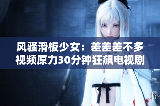 風(fēng)騷滑板少女：差差差不多視頻原力30分鐘狂飆電視劇