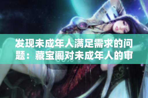 發(fā)現(xiàn)未成年人滿足需求的問題：藏寶閣對(duì)未成年人的審核問題