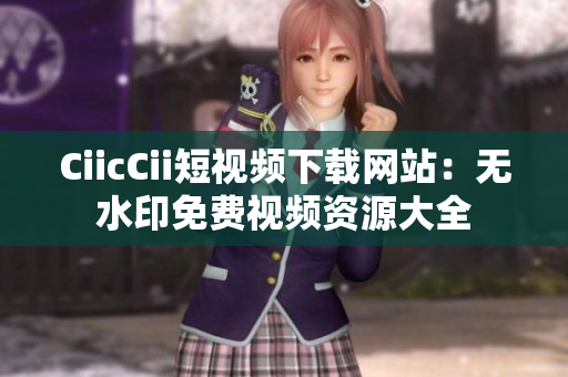 CiicCii短視頻下載網(wǎng)站：無(wú)水印免費(fèi)視頻資源大全