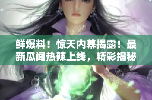 鮮爆料！驚天內(nèi)幕揭露！最新瓜聞熱辣上線，精彩揭秘不能錯(cuò)過
