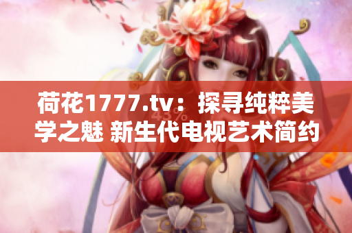 荷花1777.tv：探尋純粹美學(xué)之魅 新生代電視藝術(shù)簡(jiǎn)約重構(gòu)