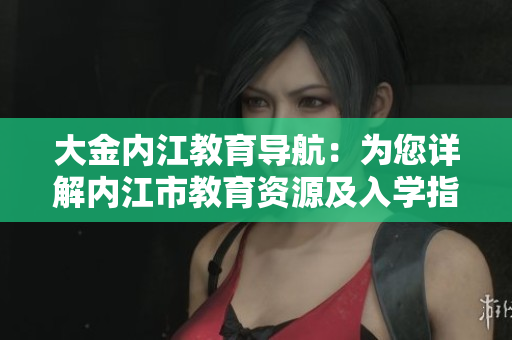 大金內(nèi)江教育導(dǎo)航：為您詳解內(nèi)江市教育資源及入學(xué)指南