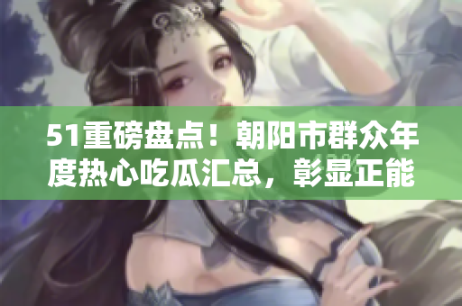 51重磅盤點！朝陽市群眾年度熱心吃瓜匯總，彰顯正能量