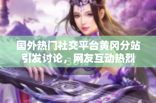 國外熱門社交平臺黃岡分站引發(fā)討論，網(wǎng)友互動熱烈