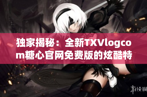 獨家揭秘：全新TXVlogcom糖心官網免費版的炫酷特色！