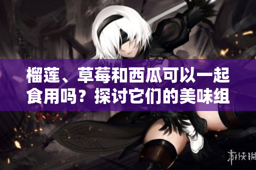 榴蓮、草莓和西瓜可以一起食用嗎？探討它們的美味組合及可能的健康益處
