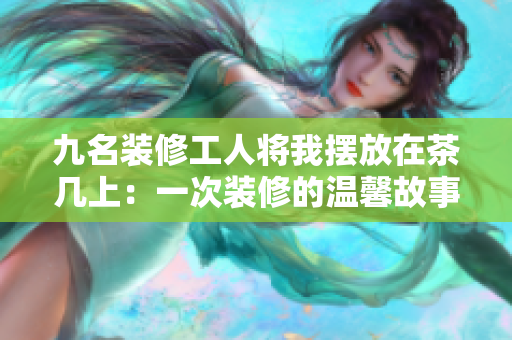 九名裝修工人將我擺放在茶幾上：一次裝修的溫馨故事