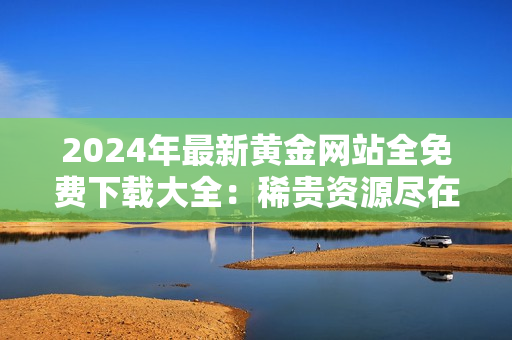 2024年最新黃金網(wǎng)站全免費(fèi)下載大全：稀貴資源盡在掌握