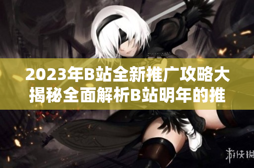 2023年B站全新推廣攻略大揭秘全面解析B站明年的推廣計(jì)劃，助你搶先掌握最新動(dòng)態(tài)