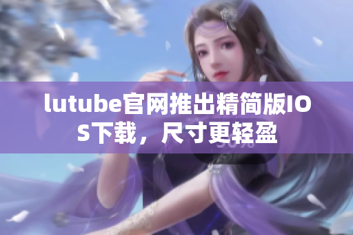 lutube官網(wǎng)推出精簡版IOS下載，尺寸更輕盈